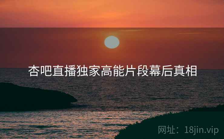 杏吧直播独家高能片段幕后真相