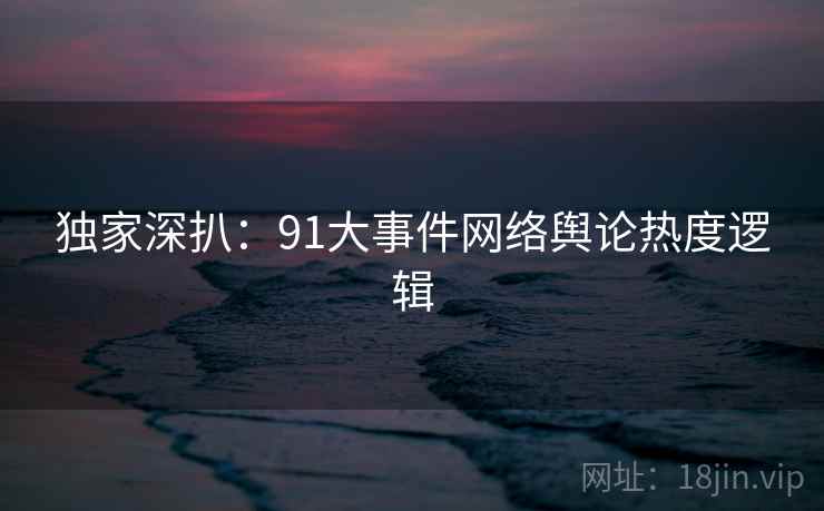 独家深扒：91大事件网络舆论热度逻辑