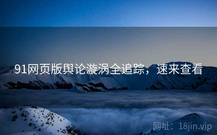 91网页版舆论漩涡全追踪，速来查看