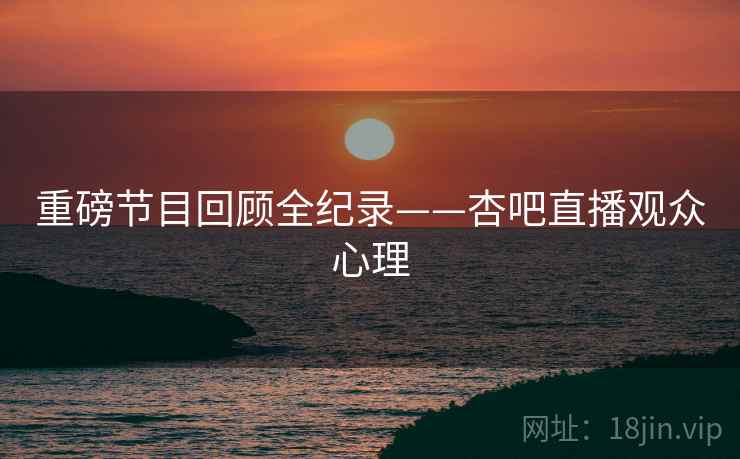 重磅节目回顾全纪录——杏吧直播观众心理