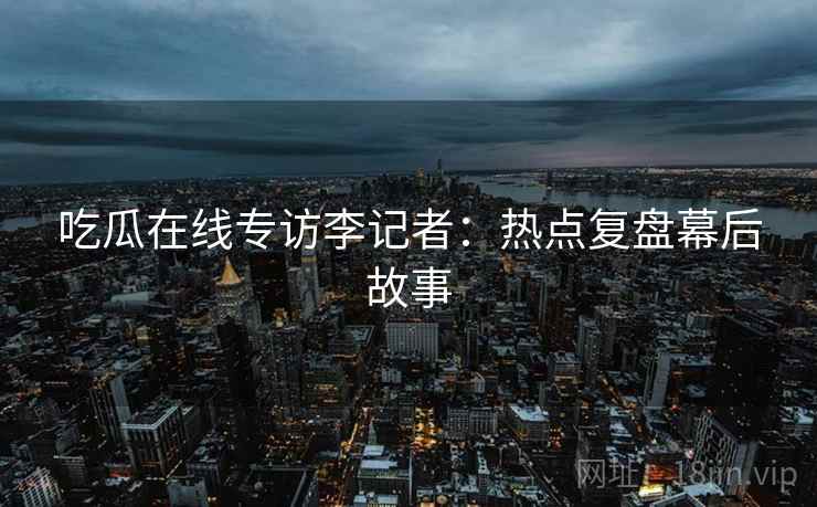 吃瓜在线专访李记者:热点复盘幕后故事