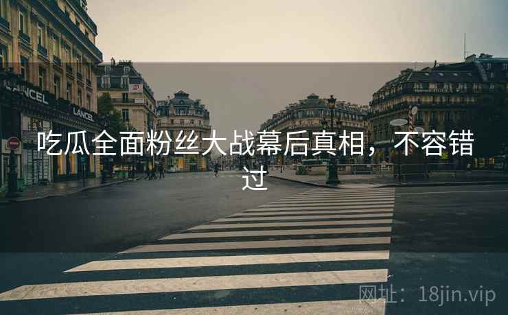 吃瓜全面粉丝大战幕后真相，不容错过