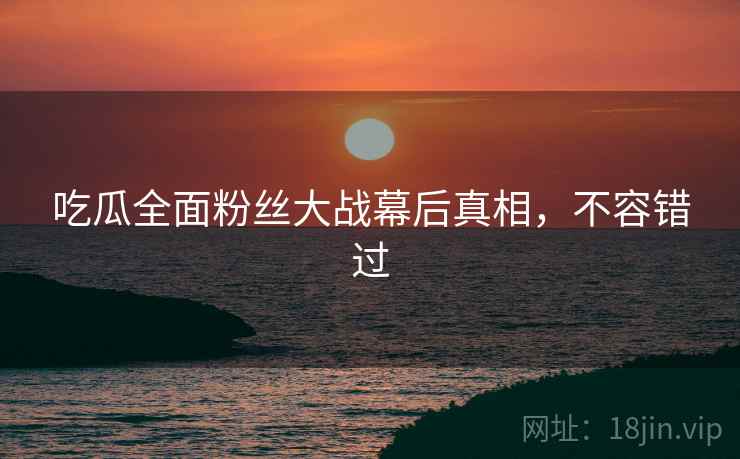 吃瓜全面粉丝大战幕后真相，不容错过