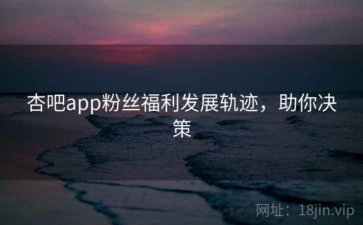 杏吧app粉丝福利发展轨迹，助你决策