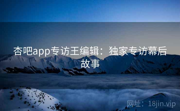 杏吧app专访王编辑：独家专访幕后故事