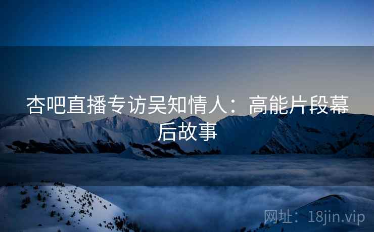 杏吧直播专访吴知情人：高能片段幕后故事