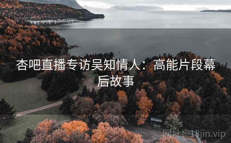 杏吧直播专访吴知情人：高能片段幕后故事