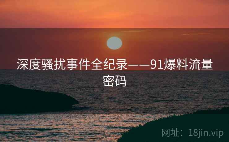 深度骚扰事件全纪录——91爆料流量密码