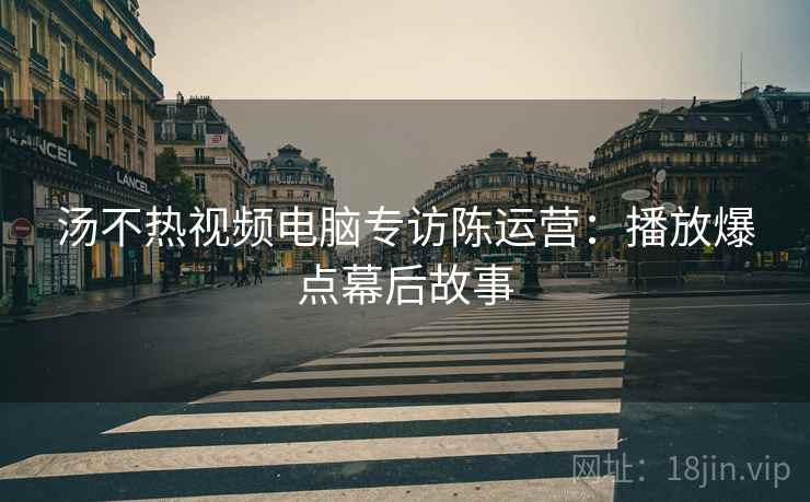 汤不热视频电脑专访陈运营：播放爆点幕后故事