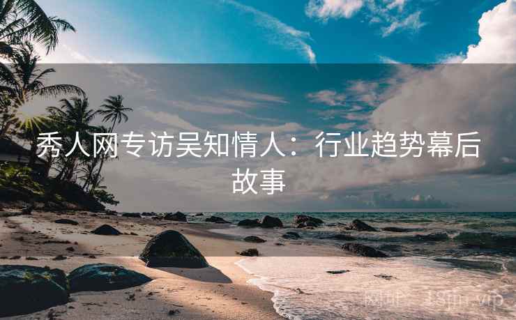秀人网专访吴知情人：行业趋势幕后故事