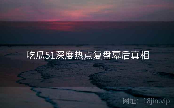 吃瓜51深度热点复盘幕后真相