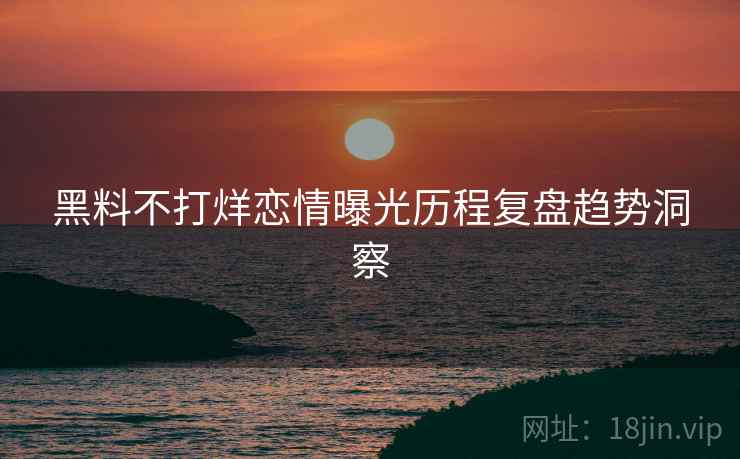 黑料不打烊恋情曝光历程复盘趋势洞察