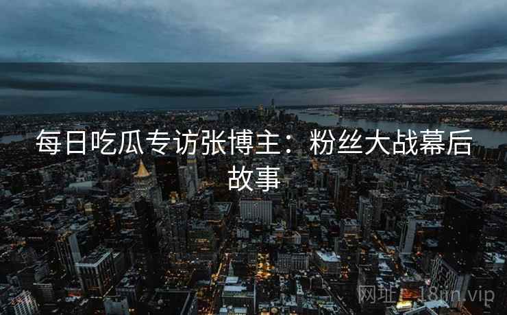 每日吃瓜专访张博主：粉丝大战幕后故事