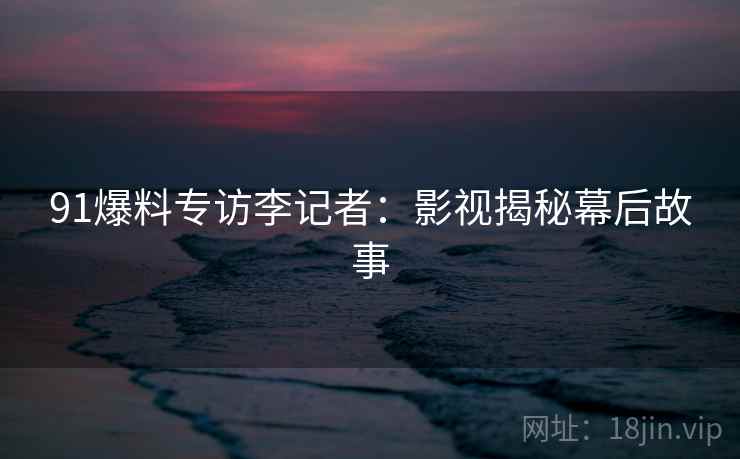 91爆料专访李记者：影视揭秘幕后故事