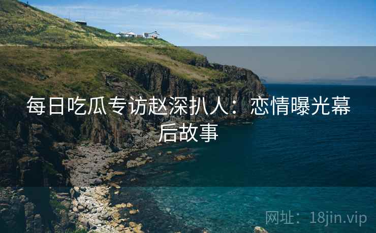 每日吃瓜专访赵深扒人：恋情曝光幕后故事