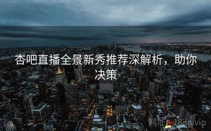 杏吧直播全景新秀推荐深解析，助你决策