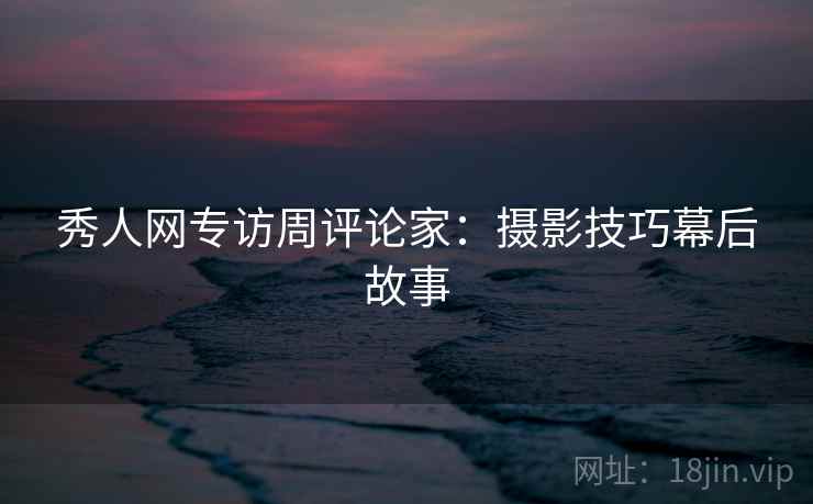 秀人网专访周评论家：摄影技巧幕后故事