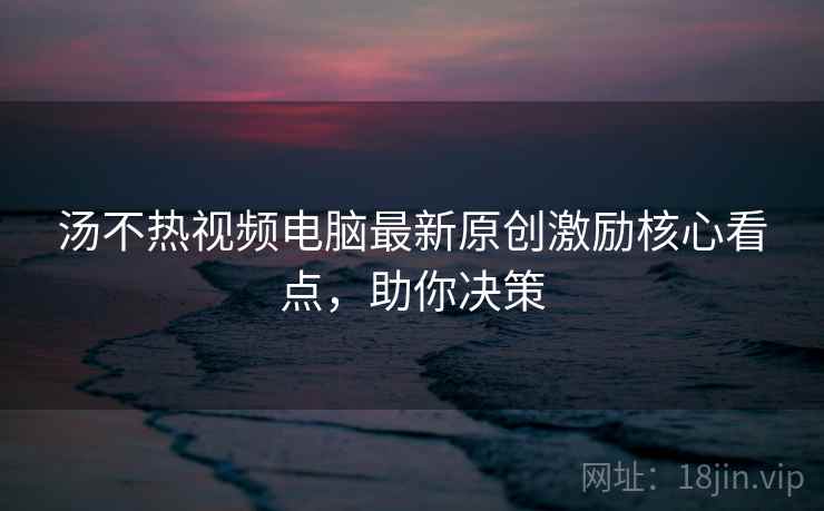 汤不热视频电脑最新原创激励核心看点，助你决策