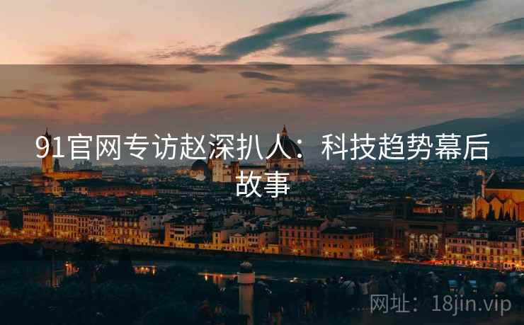 91官网专访赵深扒人：科技趋势幕后故事