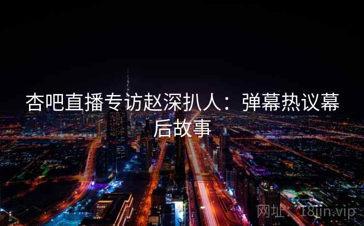 杏吧直播专访赵深扒人：弹幕热议幕后故事