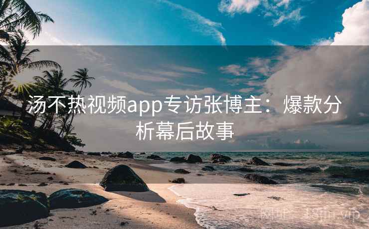 汤不热视频app专访张博主：爆款分析幕后故事