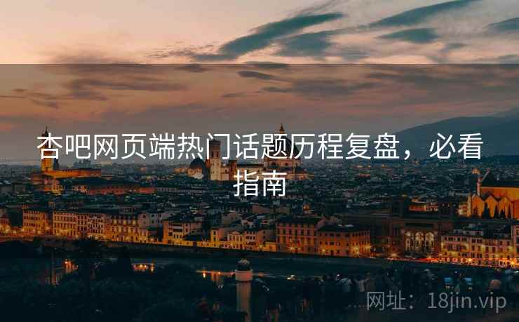 杏吧网页端热门话题历程复盘，必看指南