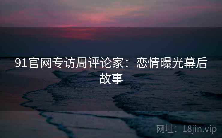 91官网专访周评论家：恋情曝光幕后故事