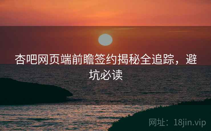 杏吧网页端前瞻签约揭秘全追踪，避坑必读
