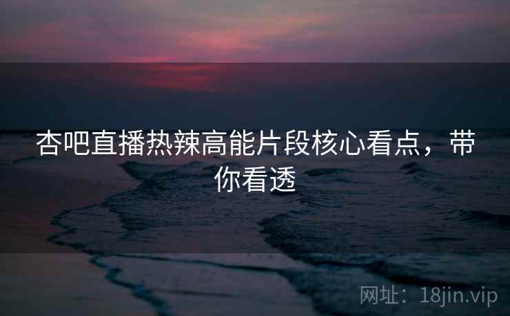 杏吧直播热辣高能片段核心看点，带你看透