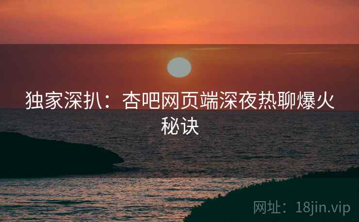 独家深扒：杏吧网页端深夜热聊爆火秘诀