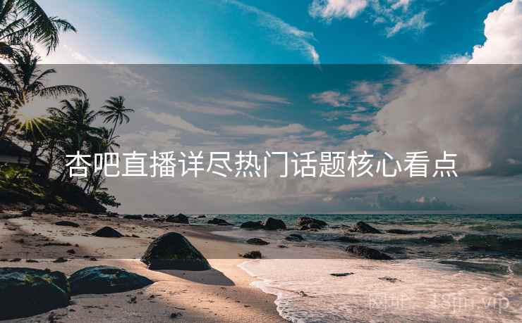 杏吧直播详尽热门话题核心看点