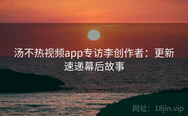 汤不热视频app专访李创作者：更新速递幕后故事