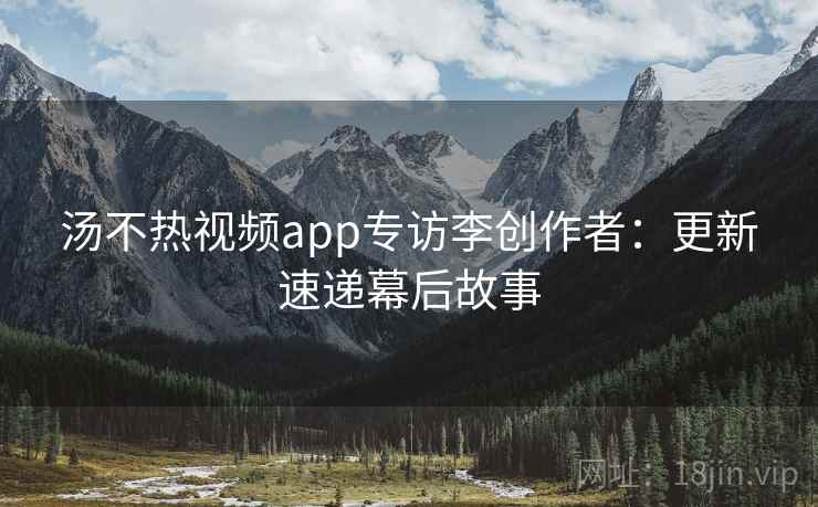 汤不热视频app专访李创作者：更新速递幕后故事