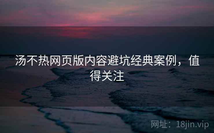 汤不热网页版内容避坑经典案例，值得关注