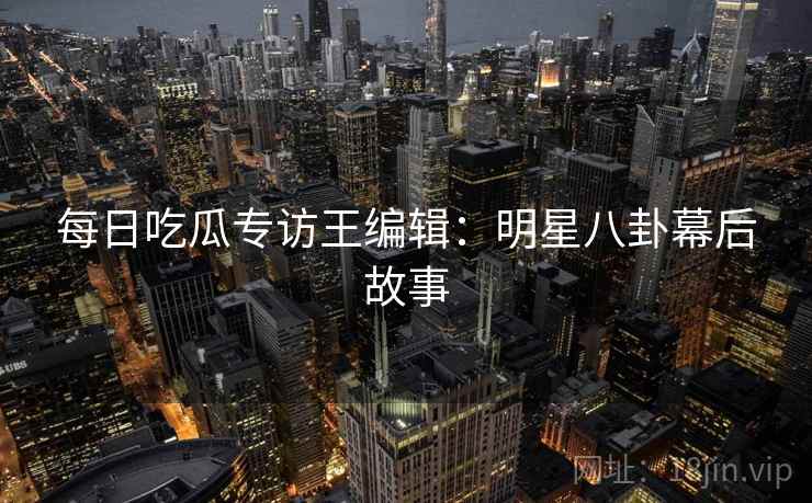 每日吃瓜专访王编辑：明星八卦幕后故事